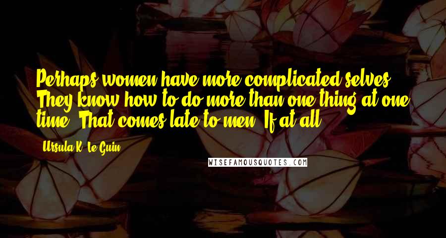 Ursula K. Le Guin Quotes: Perhaps women have more complicated selves. They know how to do more than one thing at one time. That comes late to men. If at all.