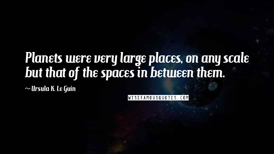 Ursula K. Le Guin Quotes: Planets were very large places, on any scale but that of the spaces in between them.