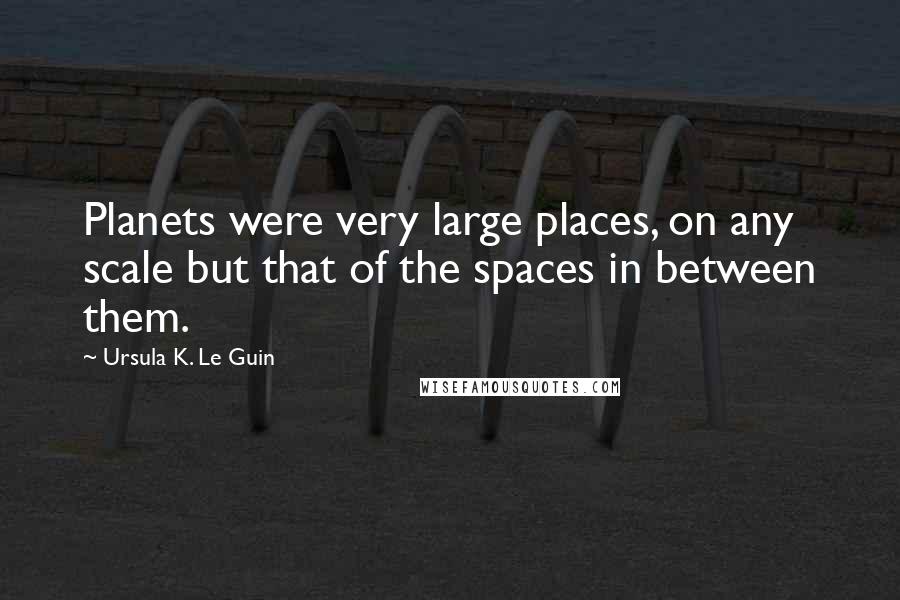 Ursula K. Le Guin Quotes: Planets were very large places, on any scale but that of the spaces in between them.