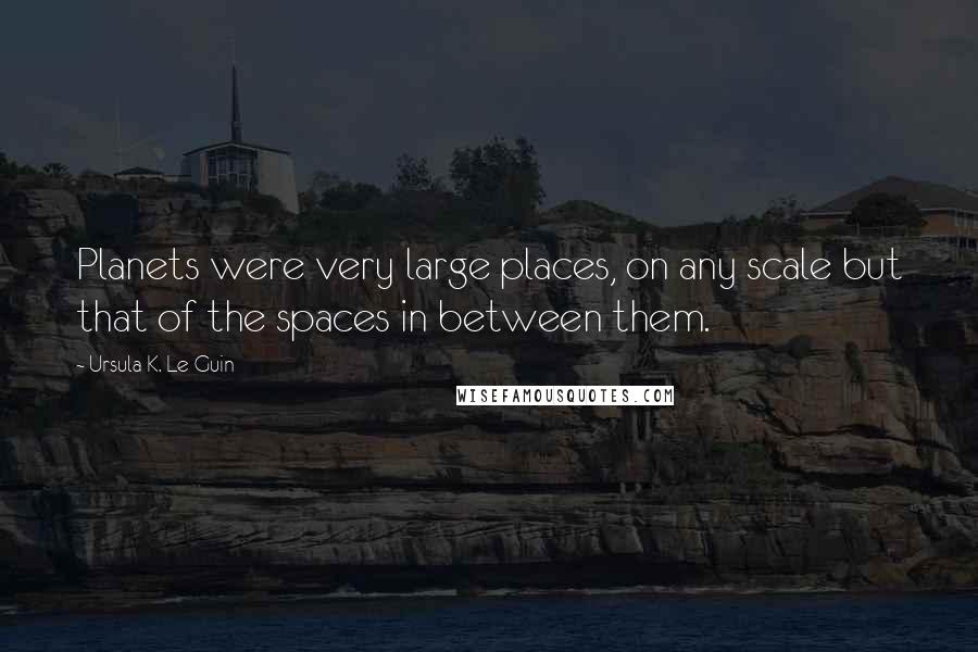 Ursula K. Le Guin Quotes: Planets were very large places, on any scale but that of the spaces in between them.