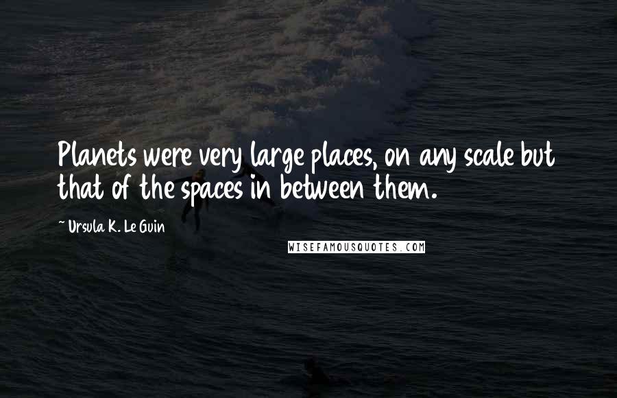 Ursula K. Le Guin Quotes: Planets were very large places, on any scale but that of the spaces in between them.