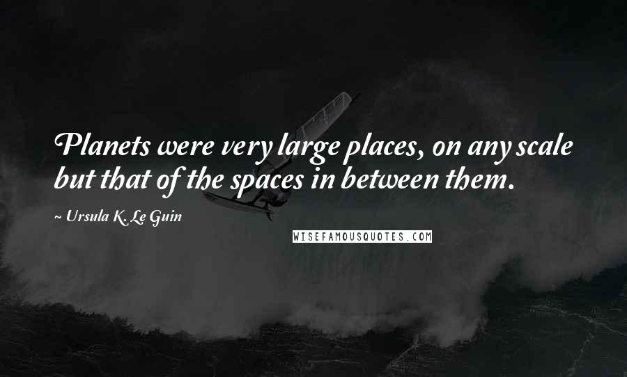 Ursula K. Le Guin Quotes: Planets were very large places, on any scale but that of the spaces in between them.