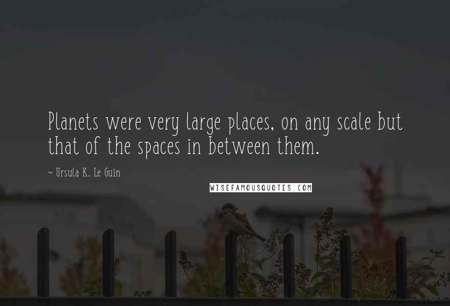 Ursula K. Le Guin Quotes: Planets were very large places, on any scale but that of the spaces in between them.