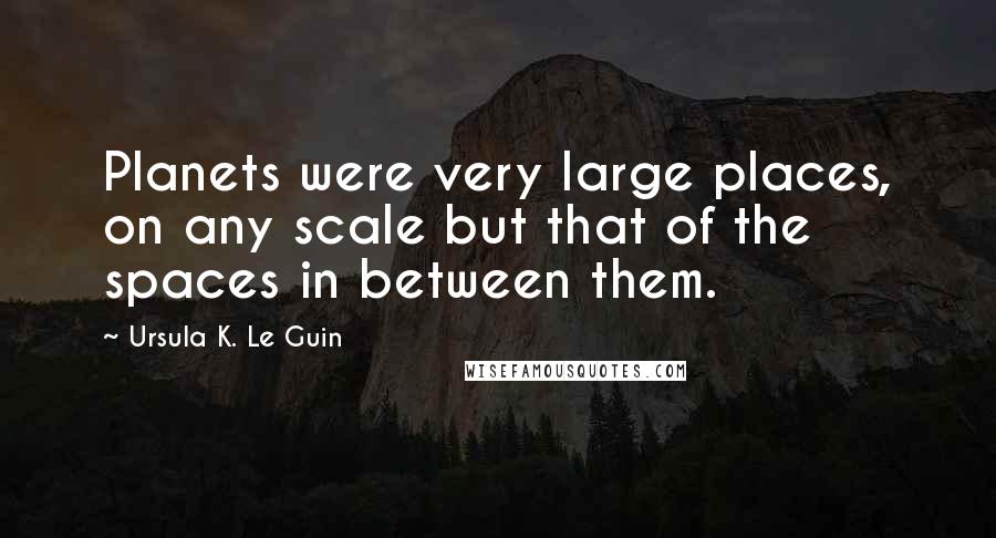 Ursula K. Le Guin Quotes: Planets were very large places, on any scale but that of the spaces in between them.