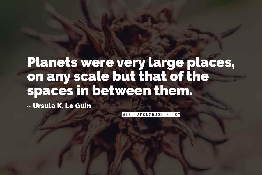 Ursula K. Le Guin Quotes: Planets were very large places, on any scale but that of the spaces in between them.