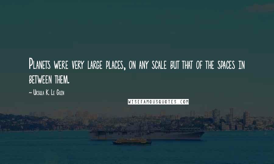 Ursula K. Le Guin Quotes: Planets were very large places, on any scale but that of the spaces in between them.