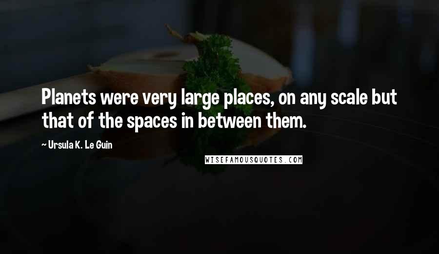 Ursula K. Le Guin Quotes: Planets were very large places, on any scale but that of the spaces in between them.