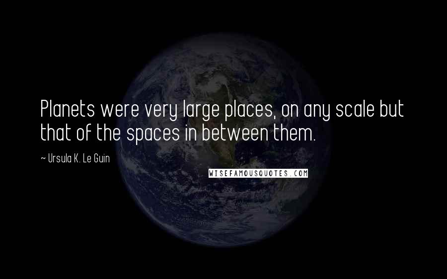 Ursula K. Le Guin Quotes: Planets were very large places, on any scale but that of the spaces in between them.