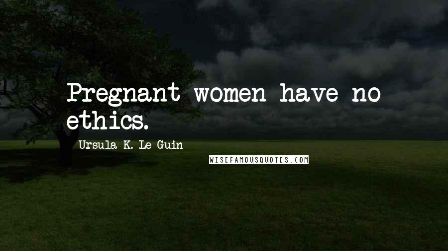 Ursula K. Le Guin Quotes: Pregnant women have no ethics.