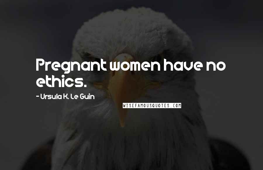 Ursula K. Le Guin Quotes: Pregnant women have no ethics.