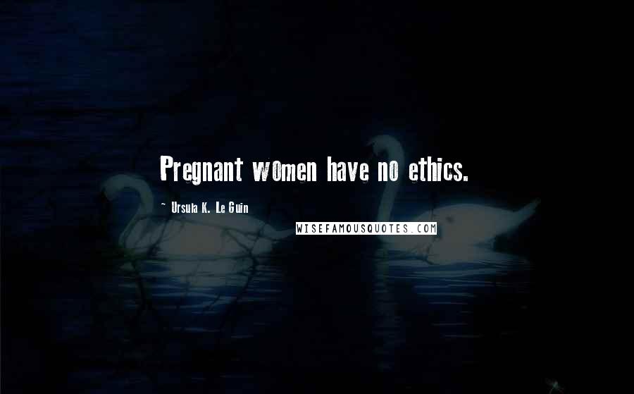Ursula K. Le Guin Quotes: Pregnant women have no ethics.