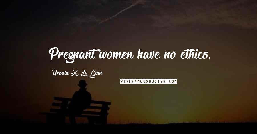 Ursula K. Le Guin Quotes: Pregnant women have no ethics.