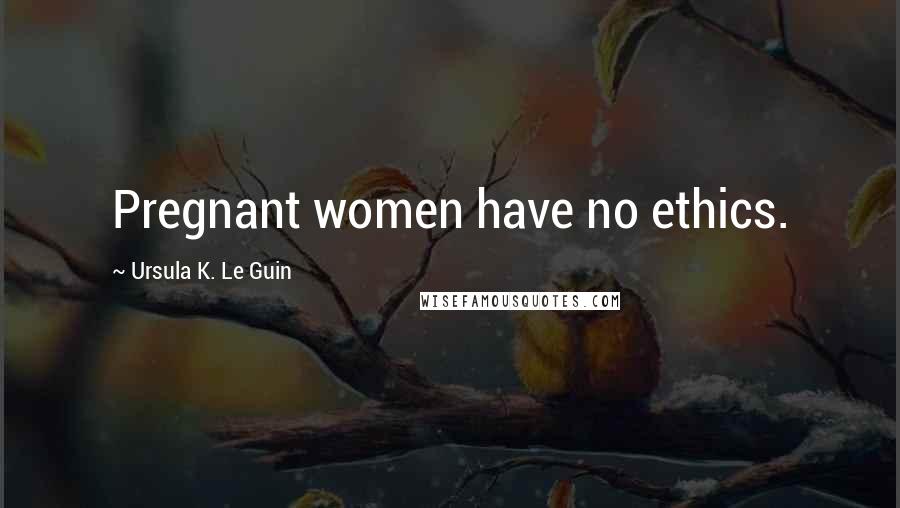 Ursula K. Le Guin Quotes: Pregnant women have no ethics.