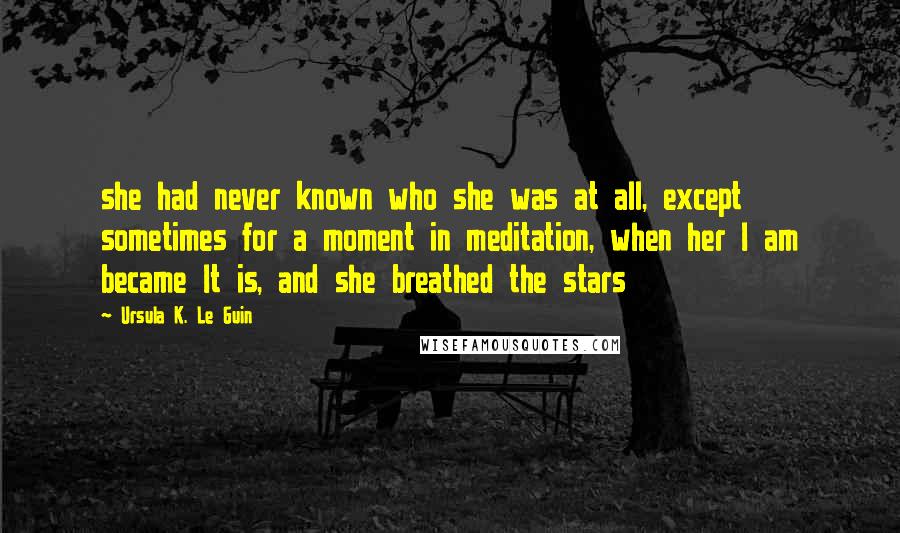 Ursula K. Le Guin Quotes: she had never known who she was at all, except sometimes for a moment in meditation, when her I am became It is, and she breathed the stars