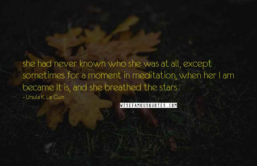 Ursula K. Le Guin Quotes: she had never known who she was at all, except sometimes for a moment in meditation, when her I am became It is, and she breathed the stars