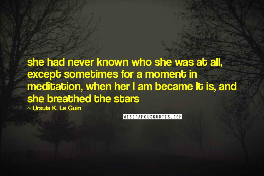 Ursula K. Le Guin Quotes: she had never known who she was at all, except sometimes for a moment in meditation, when her I am became It is, and she breathed the stars