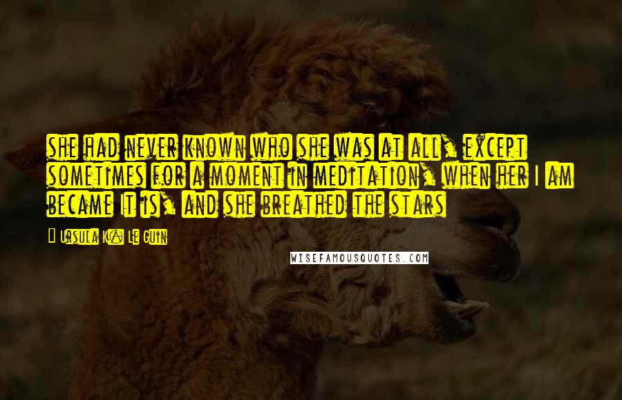 Ursula K. Le Guin Quotes: she had never known who she was at all, except sometimes for a moment in meditation, when her I am became It is, and she breathed the stars