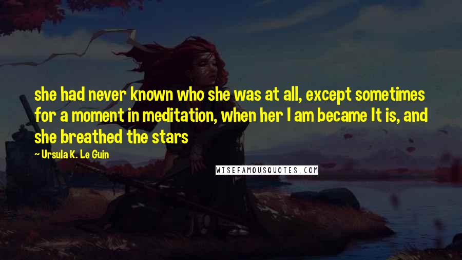 Ursula K. Le Guin Quotes: she had never known who she was at all, except sometimes for a moment in meditation, when her I am became It is, and she breathed the stars