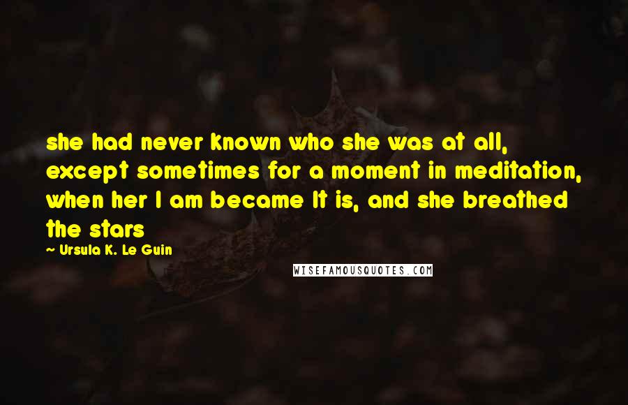 Ursula K. Le Guin Quotes: she had never known who she was at all, except sometimes for a moment in meditation, when her I am became It is, and she breathed the stars