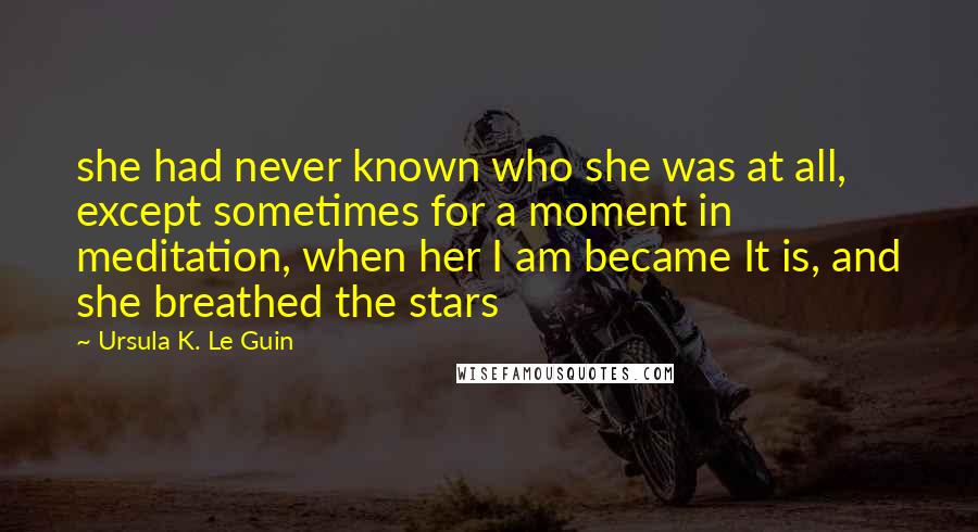 Ursula K. Le Guin Quotes: she had never known who she was at all, except sometimes for a moment in meditation, when her I am became It is, and she breathed the stars