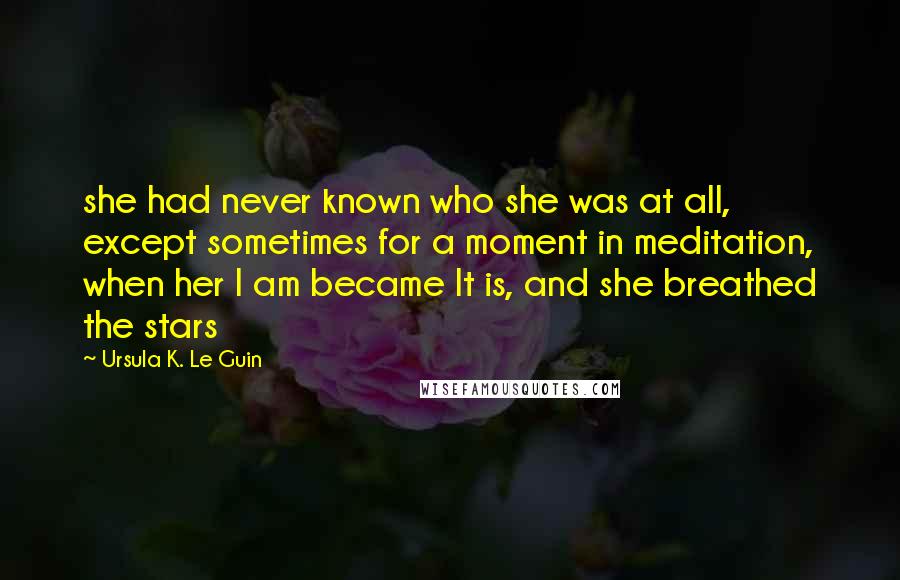 Ursula K. Le Guin Quotes: she had never known who she was at all, except sometimes for a moment in meditation, when her I am became It is, and she breathed the stars