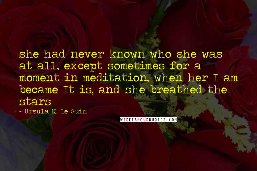 Ursula K. Le Guin Quotes: she had never known who she was at all, except sometimes for a moment in meditation, when her I am became It is, and she breathed the stars