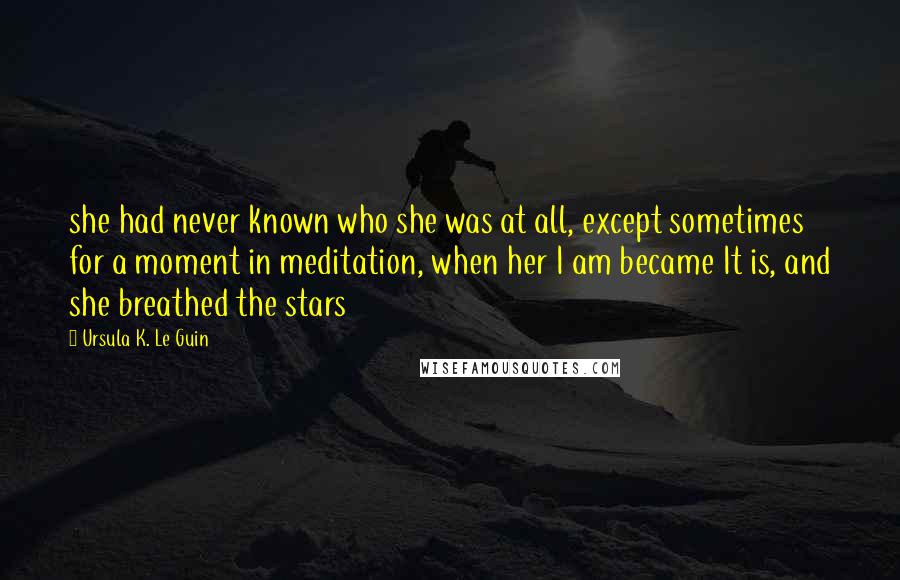 Ursula K. Le Guin Quotes: she had never known who she was at all, except sometimes for a moment in meditation, when her I am became It is, and she breathed the stars
