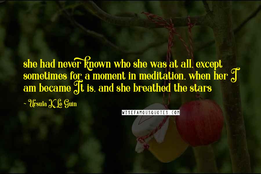 Ursula K. Le Guin Quotes: she had never known who she was at all, except sometimes for a moment in meditation, when her I am became It is, and she breathed the stars