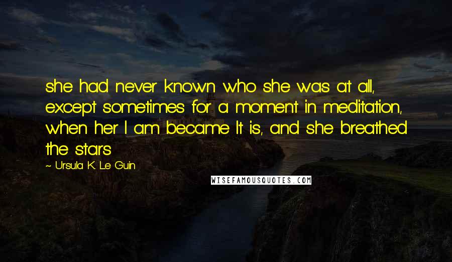 Ursula K. Le Guin Quotes: she had never known who she was at all, except sometimes for a moment in meditation, when her I am became It is, and she breathed the stars