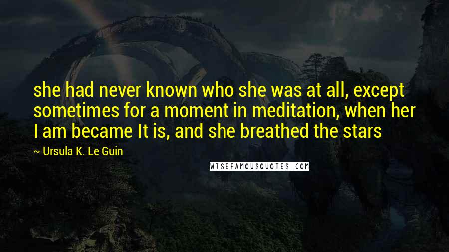 Ursula K. Le Guin Quotes: she had never known who she was at all, except sometimes for a moment in meditation, when her I am became It is, and she breathed the stars