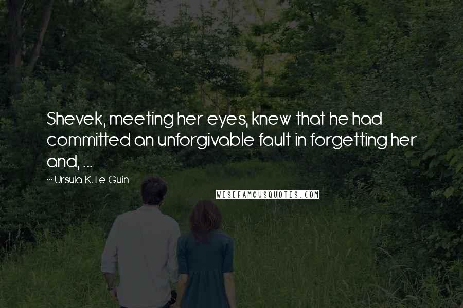 Ursula K. Le Guin Quotes: Shevek, meeting her eyes, knew that he had committed an unforgivable fault in forgetting her and, ...
