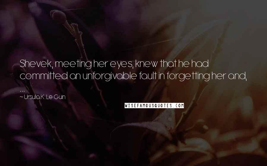 Ursula K. Le Guin Quotes: Shevek, meeting her eyes, knew that he had committed an unforgivable fault in forgetting her and, ...