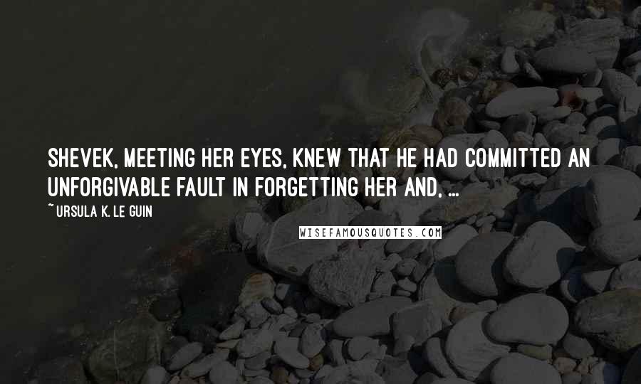 Ursula K. Le Guin Quotes: Shevek, meeting her eyes, knew that he had committed an unforgivable fault in forgetting her and, ...