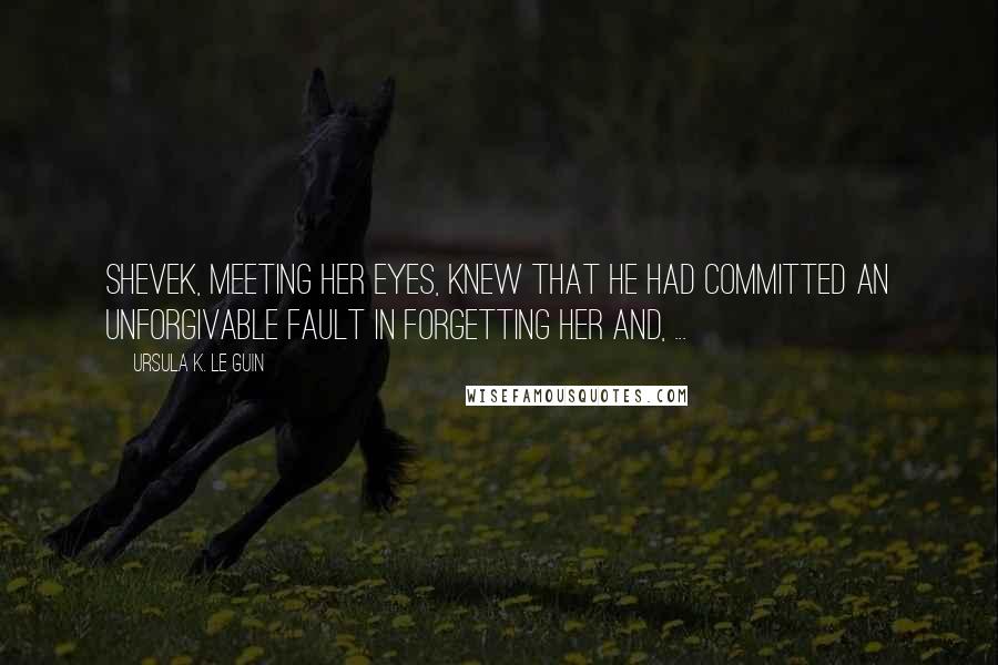 Ursula K. Le Guin Quotes: Shevek, meeting her eyes, knew that he had committed an unforgivable fault in forgetting her and, ...