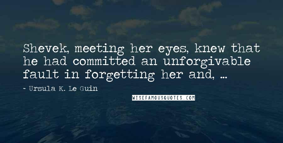 Ursula K. Le Guin Quotes: Shevek, meeting her eyes, knew that he had committed an unforgivable fault in forgetting her and, ...