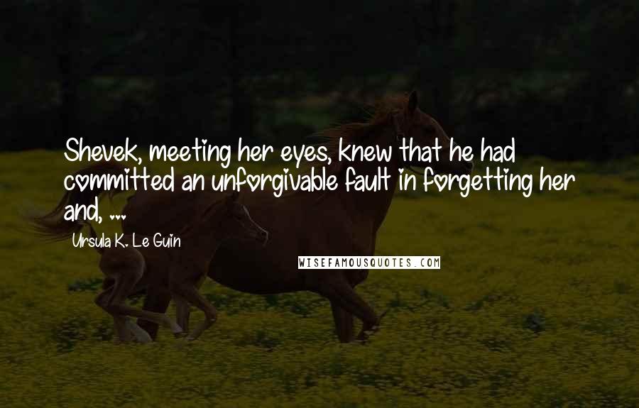 Ursula K. Le Guin Quotes: Shevek, meeting her eyes, knew that he had committed an unforgivable fault in forgetting her and, ...