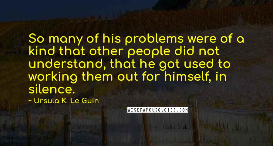 Ursula K. Le Guin Quotes: So many of his problems were of a kind that other people did not understand, that he got used to working them out for himself, in silence.