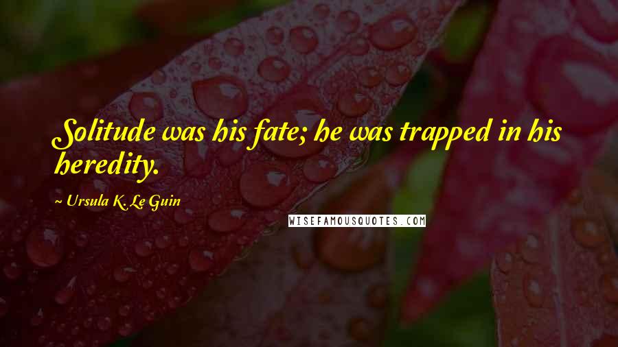 Ursula K. Le Guin Quotes: Solitude was his fate; he was trapped in his heredity.
