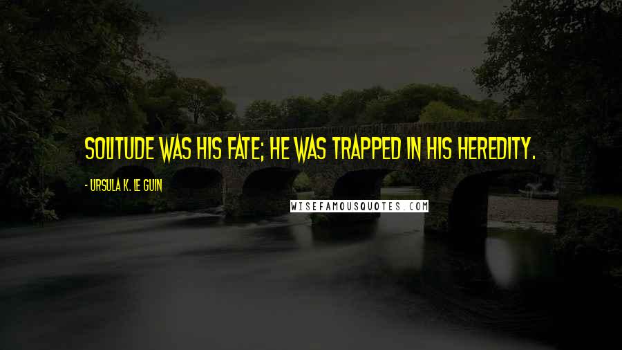 Ursula K. Le Guin Quotes: Solitude was his fate; he was trapped in his heredity.