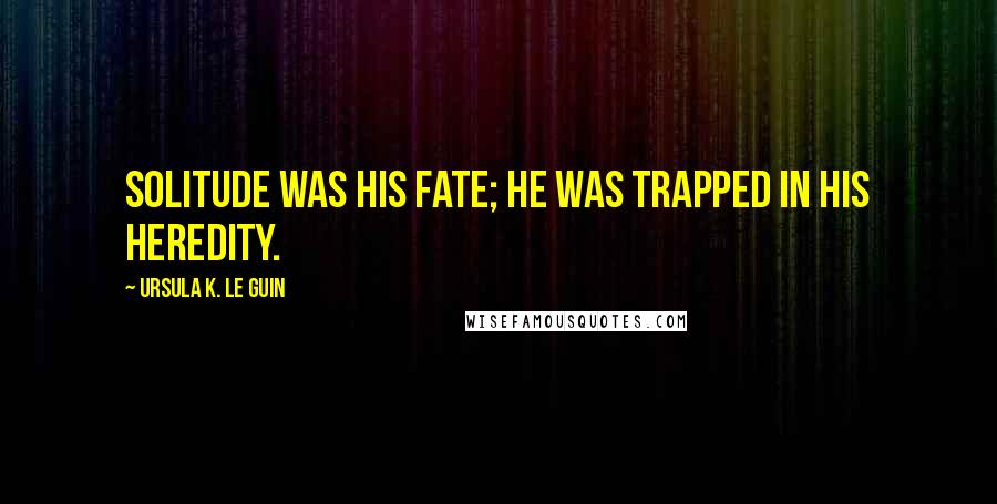 Ursula K. Le Guin Quotes: Solitude was his fate; he was trapped in his heredity.