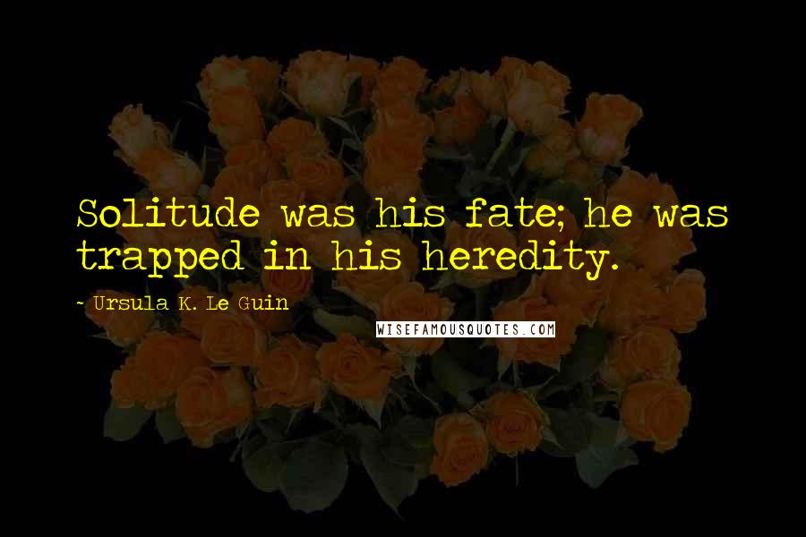 Ursula K. Le Guin Quotes: Solitude was his fate; he was trapped in his heredity.