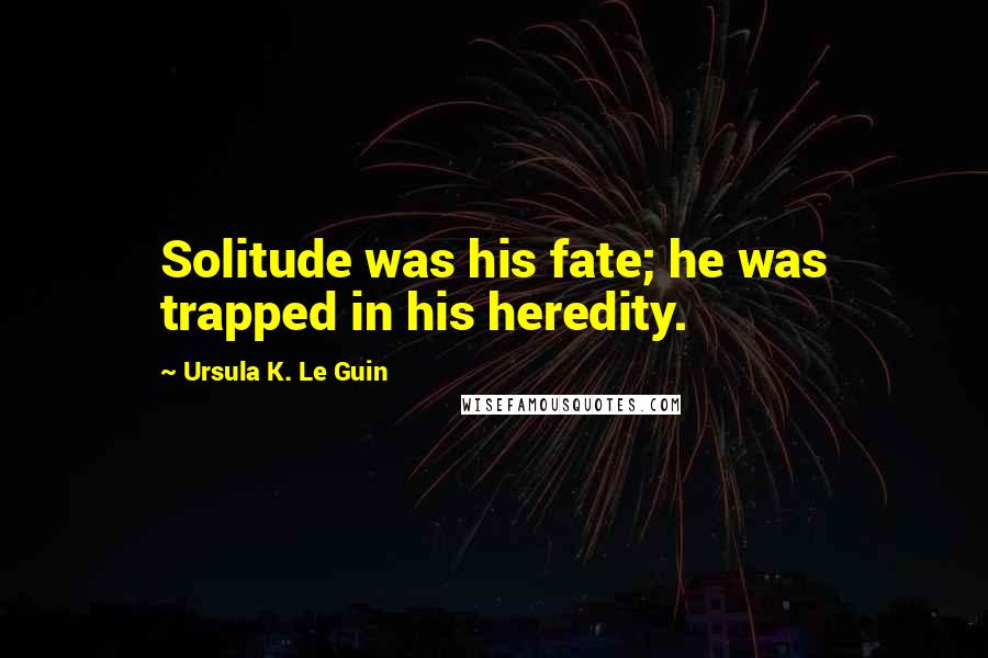 Ursula K. Le Guin Quotes: Solitude was his fate; he was trapped in his heredity.