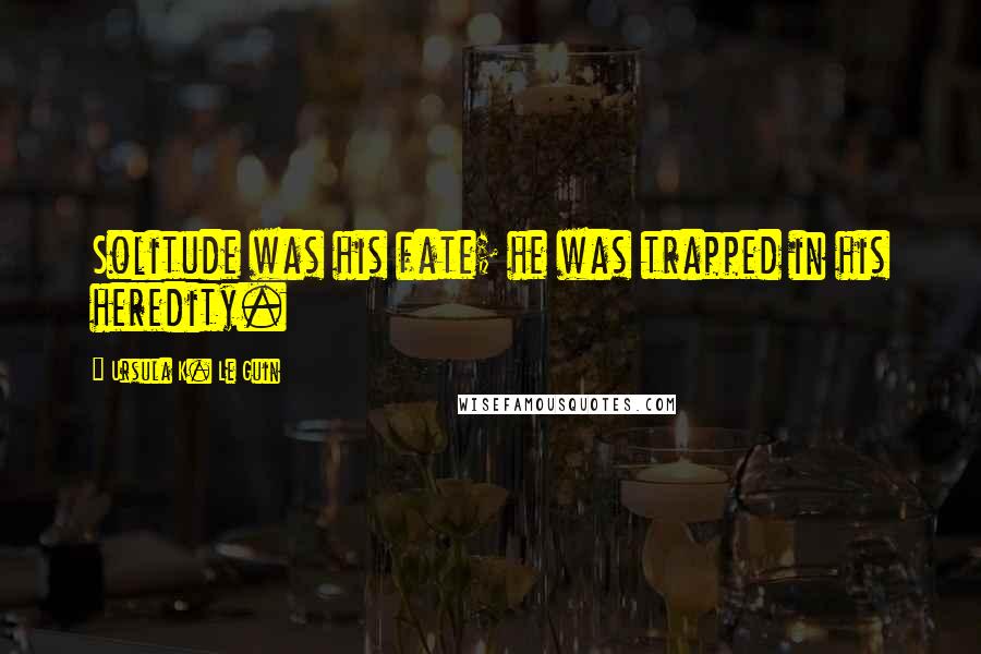 Ursula K. Le Guin Quotes: Solitude was his fate; he was trapped in his heredity.
