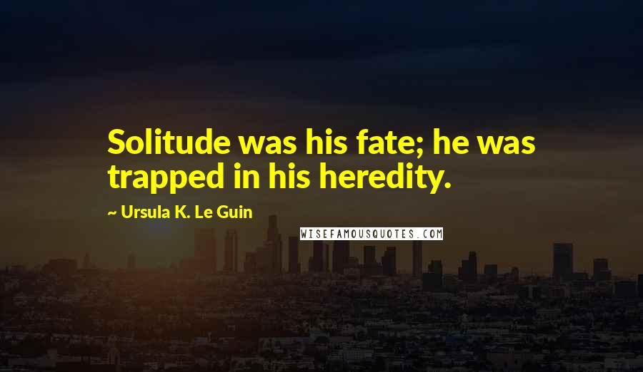 Ursula K. Le Guin Quotes: Solitude was his fate; he was trapped in his heredity.