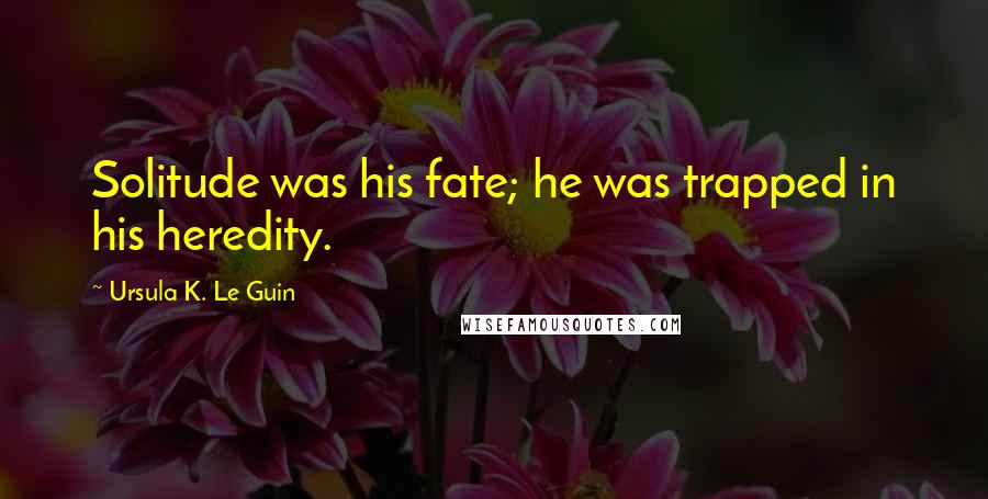 Ursula K. Le Guin Quotes: Solitude was his fate; he was trapped in his heredity.