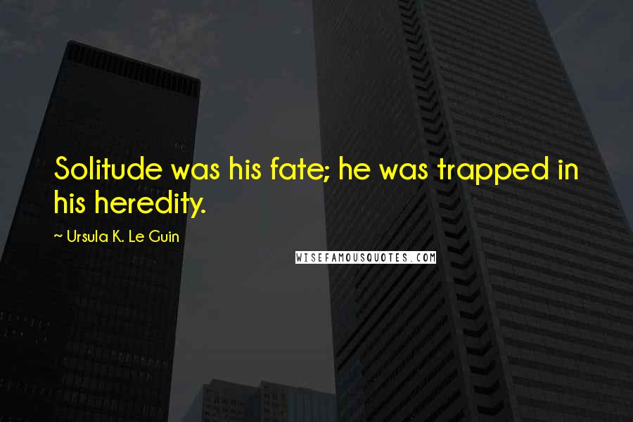 Ursula K. Le Guin Quotes: Solitude was his fate; he was trapped in his heredity.