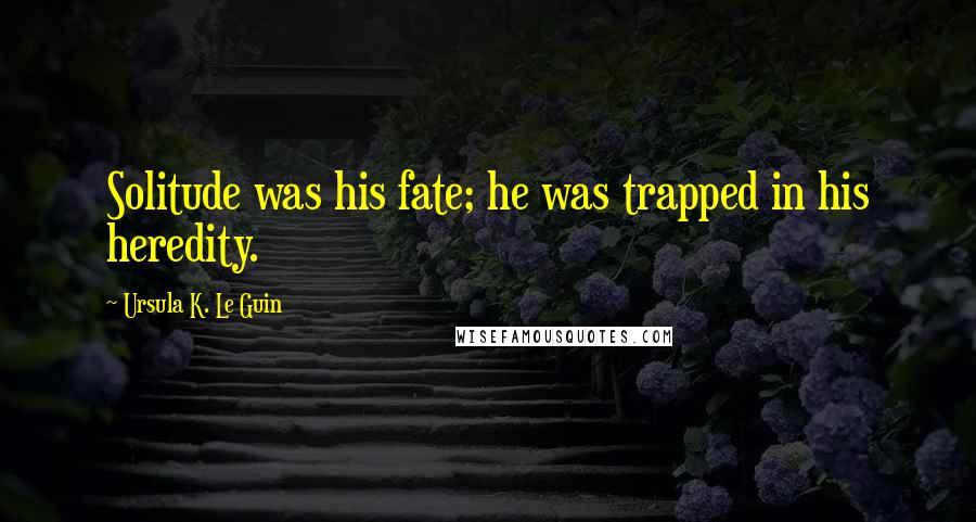 Ursula K. Le Guin Quotes: Solitude was his fate; he was trapped in his heredity.