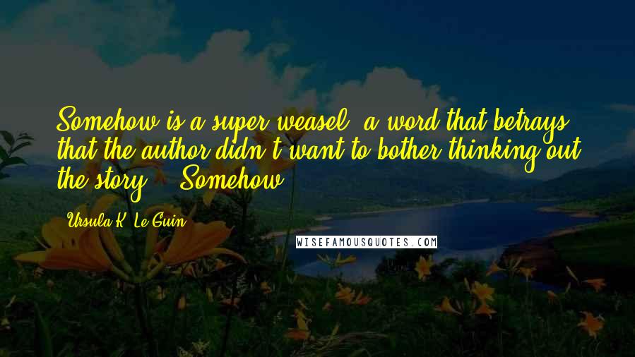 Ursula K. Le Guin Quotes: Somehow is a super-weasel, a word that betrays that the author didn't want to bother thinking out the story - "Somehow