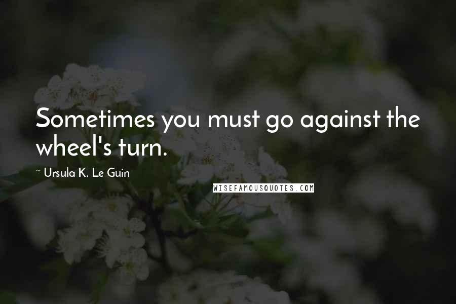 Ursula K. Le Guin Quotes: Sometimes you must go against the wheel's turn.