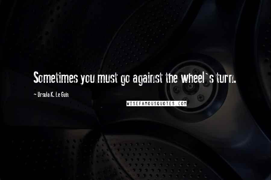 Ursula K. Le Guin Quotes: Sometimes you must go against the wheel's turn.
